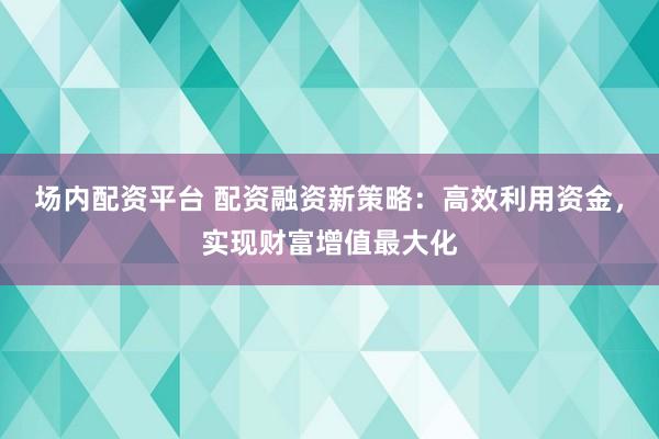 场内配资平台 配资融资新策略:高效利用资金,实现财富增值最大化