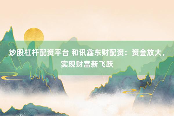 炒股杠杆配资平台 和讯鑫东财配资：资金放大，实现财富新飞跃