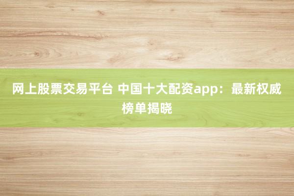 网上股票交易平台 中国十大配资app：最新权威榜单揭晓