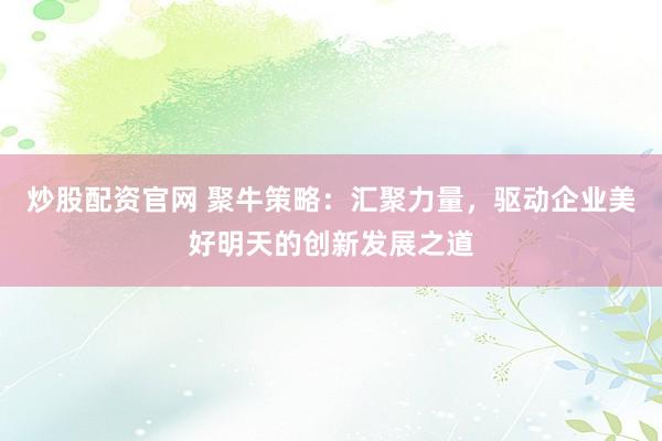 炒股配资官网 聚牛策略：汇聚力量，驱动企业美好明天的创新发展之道