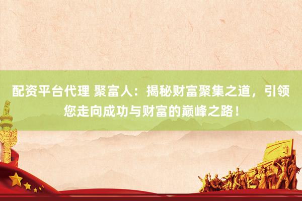 配资平台代理 聚富人：揭秘财富聚集之道，引领您走向成功与财富的巅峰之路！