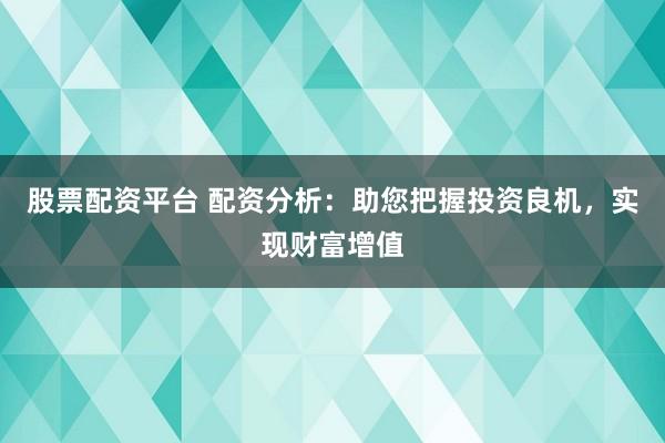 股票配资平台 配资分析：助您把握投资良机，实现财富增值