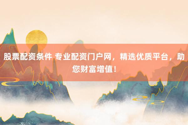 股票配资条件 专业配资门户网，精选优质平台，助您财富增值！
