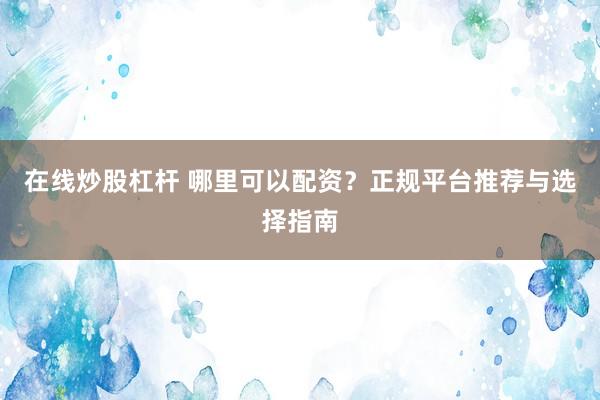 在线炒股杠杆 哪里可以配资？正规平台推荐与选择指南