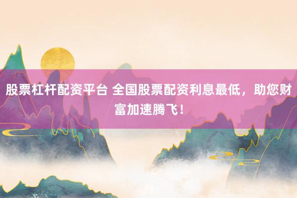 股票杠杆配资平台 全国股票配资利息最低，助您财富加速腾飞！