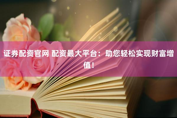 证券配资官网 配资最大平台：助您轻松实现财富增值！