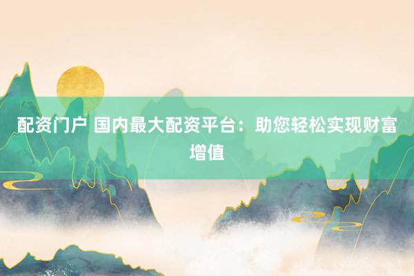 配资门户 国内最大配资平台：助您轻松实现财富增值