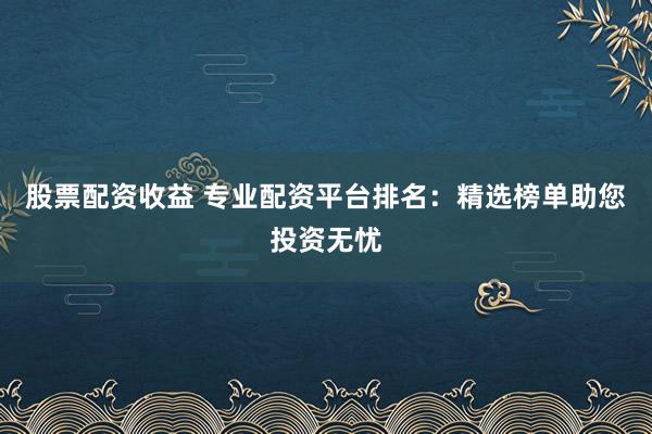 股票配资收益 专业配资平台排名：精选榜单助您投资无忧