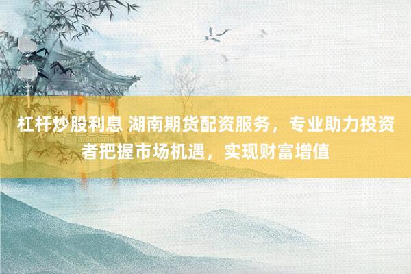 杠杆炒股利息 湖南期货配资服务，专业助力投资者把握市场机遇，实现财富增值