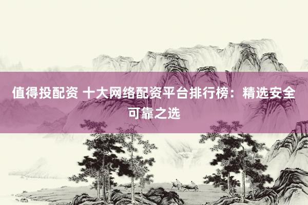 值得投配资 十大网络配资平台排行榜：精选安全可靠之选
