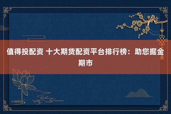 值得投配资 十大期货配资平台排行榜：助您掘金期市