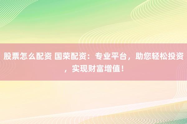 股票怎么配资 国荣配资：专业平台，助您轻松投资，实现财富增值！