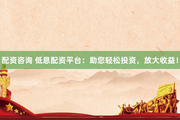 配资咨询 低息配资平台：助您轻松投资，放大收益！