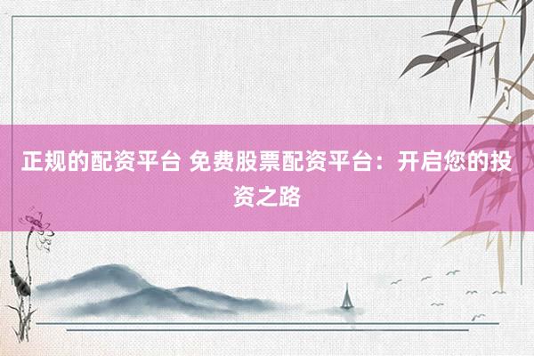 正规的配资平台 免费股票配资平台：开启您的投资之路