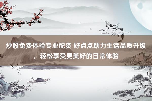 炒股免费体验专业配资 好点点助力生活品质升级，轻松享受更美好的日常体验