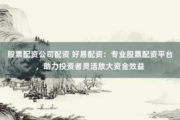 股票配资公司配资 好易配资：专业股票配资平台，助力投资者灵活放大资金效益