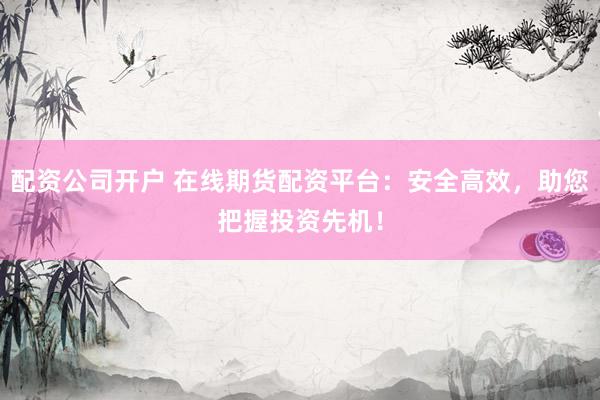 配资公司开户 在线期货配资平台：安全高效，助您把握投资先机！