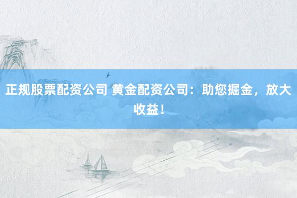 正规股票配资公司 黄金配资公司：助您掘金，放大收益！