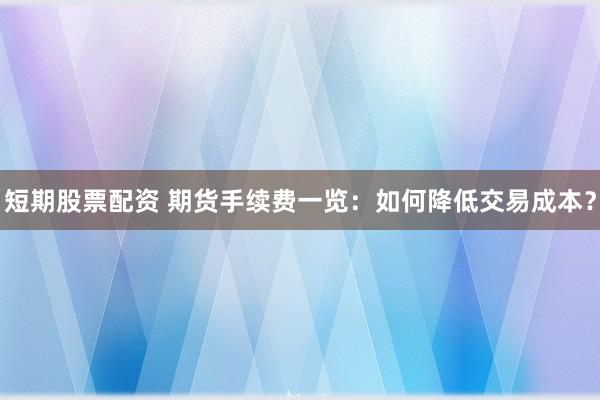 短期股票配资 期货手续费一览：如何降低交易成本？