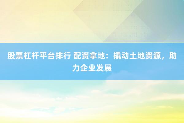 股票杠杆平台排行 配资拿地：撬动土地资源，助力企业发展