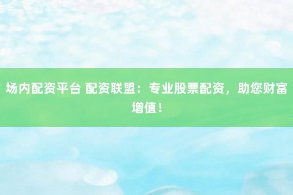 场内配资平台 配资联盟:专业股票配资,助您财富增值!