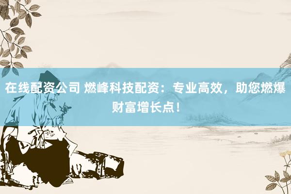 在线配资公司 燃峰科技配资：专业高效，助您燃爆财富增长点！