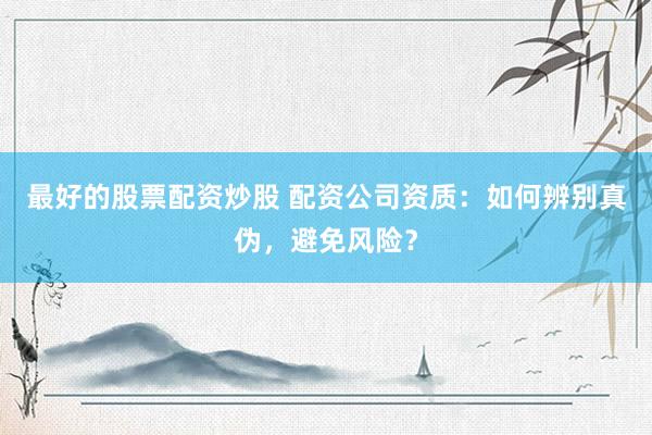 最好的股票配资炒股 配资公司资质:如何辨别真伪,避免风险?