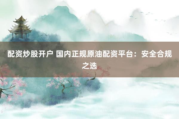 配资炒股开户 国内正规原油配资平台:安全合规之选