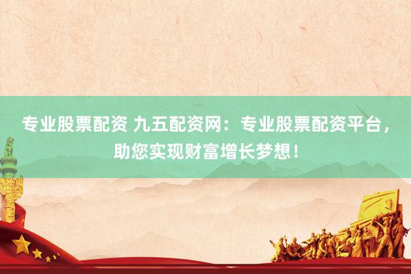 专业股票配资 九五配资网：专业股票配资平台，助您实现财富增长梦想！