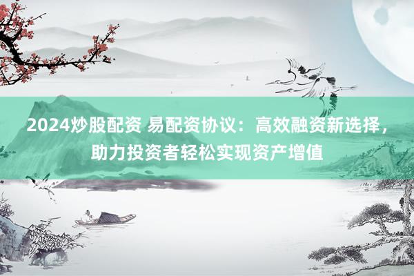 2024炒股配资 易配资协议：高效融资新选择，助力投资者轻松实现资产增值
