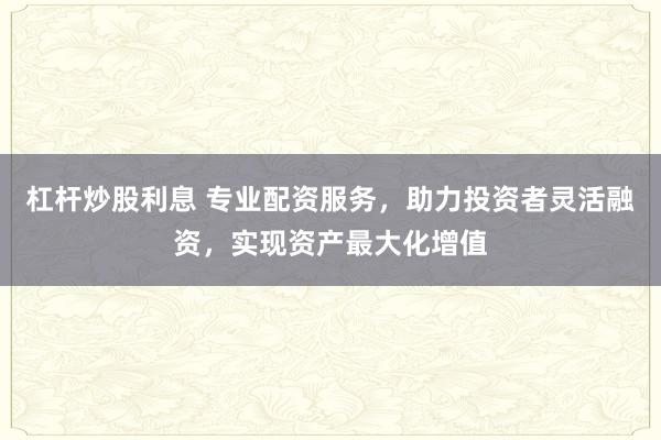 杠杆炒股利息 专业配资服务，助力投资者灵活融资，实现资产最大化增值