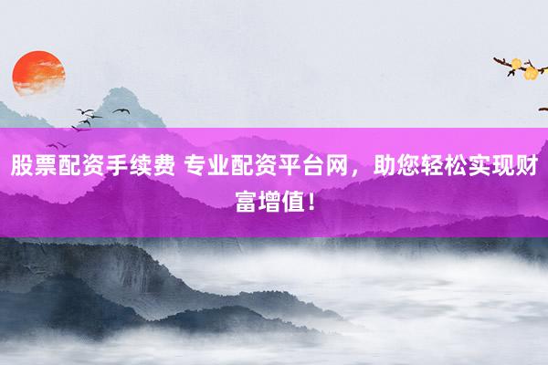 股票配资手续费 专业配资平台网，助您轻松实现财富增值！