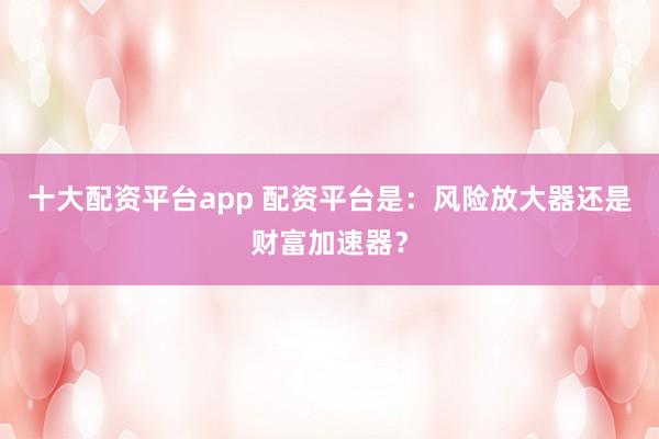 十大配资平台app 配资平台是：风险放大器还是财富加速器？