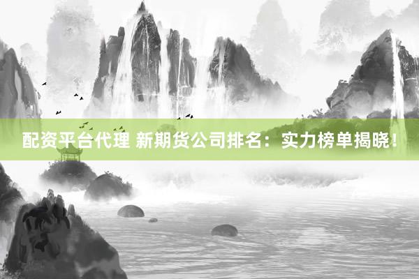 配资平台代理 新期货公司排名：实力榜单揭晓！