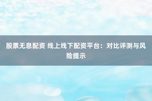 股票无息配资 线上线下配资平台:对比评测与风险提示