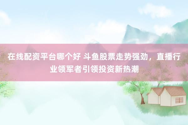 在线配资平台哪个好 斗鱼股票走势强劲，直播行业领军者引领投资新热潮