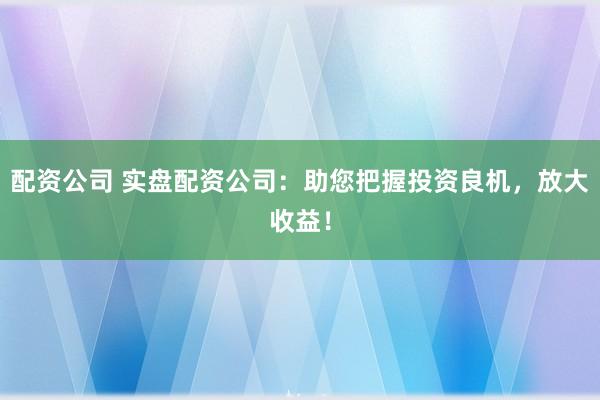 配资公司 实盘配资公司：助您把握投资良机，放大收益！