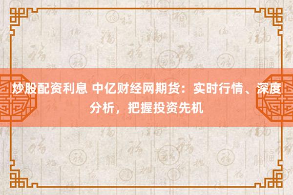 炒股配资利息 中亿财经网期货：实时行情、深度分析，把握投资先机
