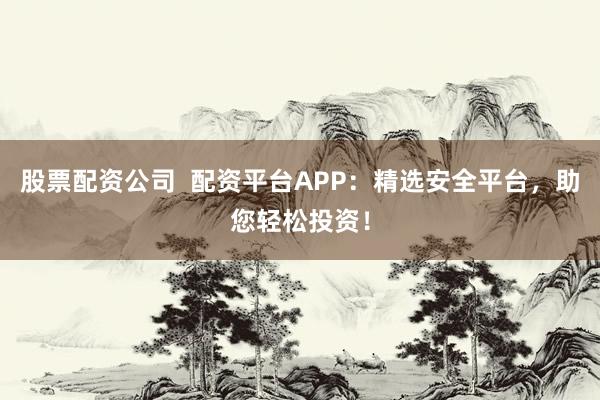 股票配资公司  配资平台APP：精选安全平台，助您轻松投资！