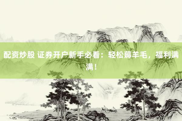 配资炒股 证券开户新手必看:轻松薅羊毛,福利满满!