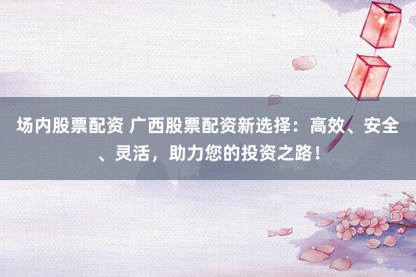 场内股票配资 广西股票配资新选择：高效、安全、灵活，助力您的投资之路！