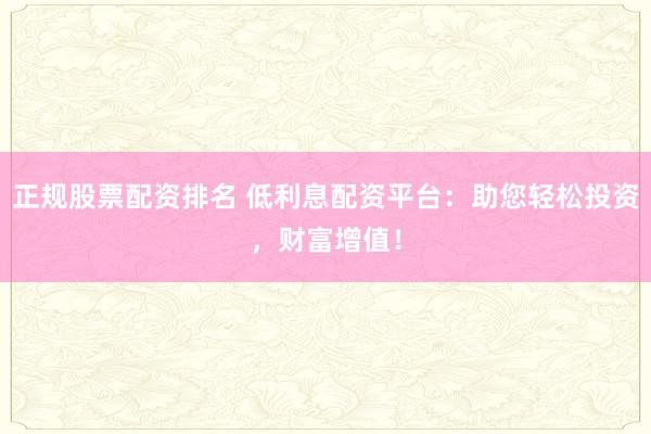 正规股票配资排名 低利息配资平台:助您轻松投资,财富增值!