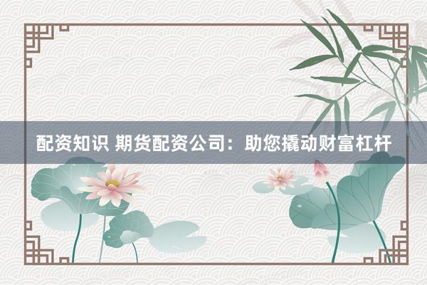 配资知识 期货配资公司：助您撬动财富杠杆