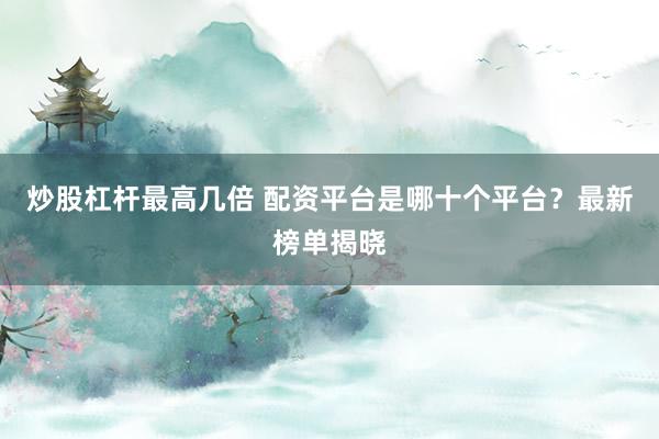 炒股杠杆最高几倍 配资平台是哪十个平台?最新榜单揭晓