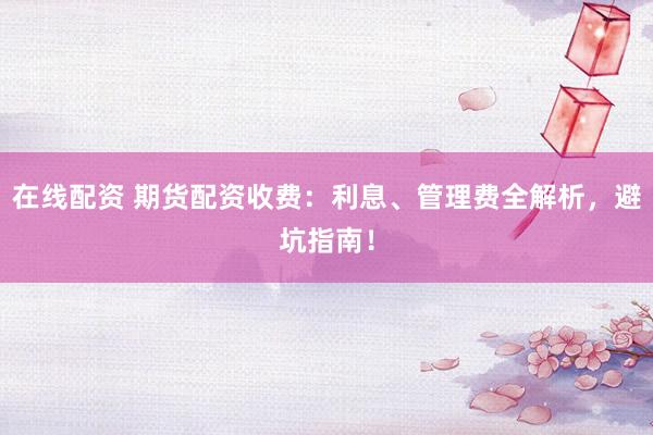 在线配资 期货配资收费：利息、管理费全解析，避坑指南！