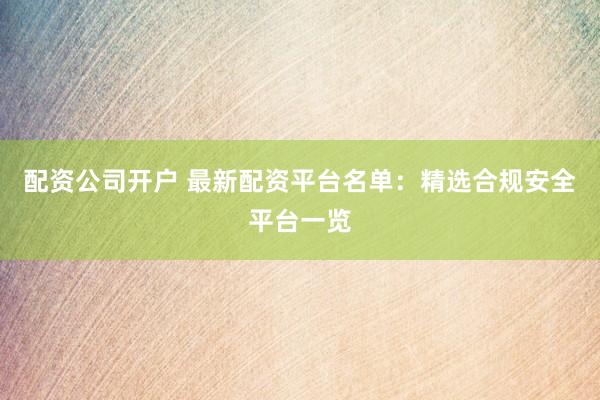 配资公司开户 最新配资平台名单：精选合规安全平台一览