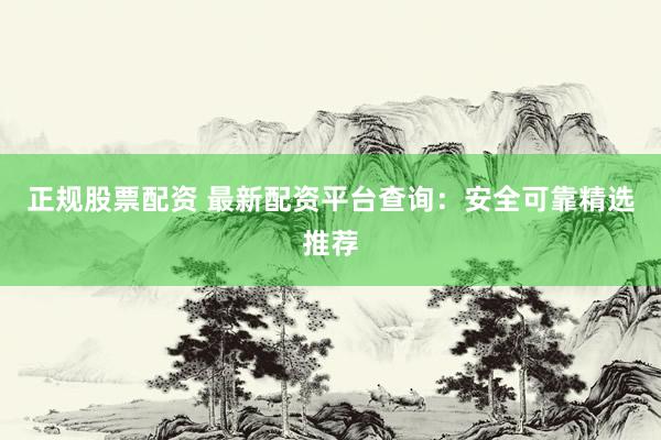 正规股票配资 最新配资平台查询：安全可靠精选推荐