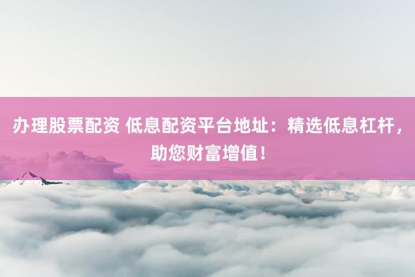 办理股票配资 低息配资平台地址：精选低息杠杆，助您财富增值！