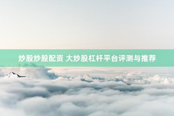 炒股炒股配资 大炒股杠杆平台评测与推荐