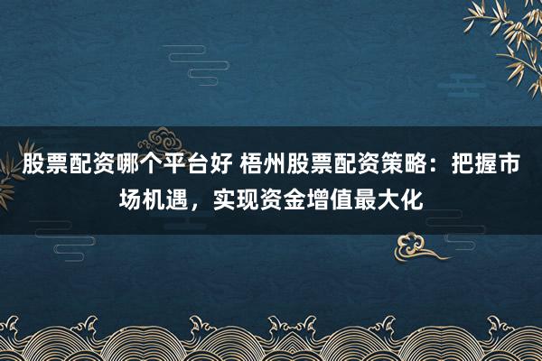 股票配资哪个平台好 梧州股票配资策略：把握市场机遇，实现资金增值最大化